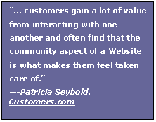 Text Box:  customers gain a lot of value from interacting with one another and often find that the community aspect of a Website is what makes them feel taken care of.
---Patricia Seybold, Customers.com
