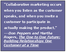 Text Box: Collaborative marketing occurs when you listen as the customer speaks, and when you invite a customer to participate in actually making the product.
---Don Peppers and Martha Rogers, The One to One Future: Building Relationships One Customer at a Time
