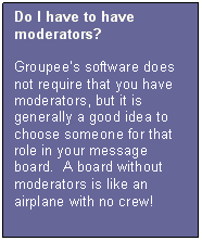 Text Box: Do I have to have moderators?  

Groupees software does not require that you have moderators, but it is generally a good idea to choose someone for that role in your message board.  A board without moderators is like an airplane with no crew!
